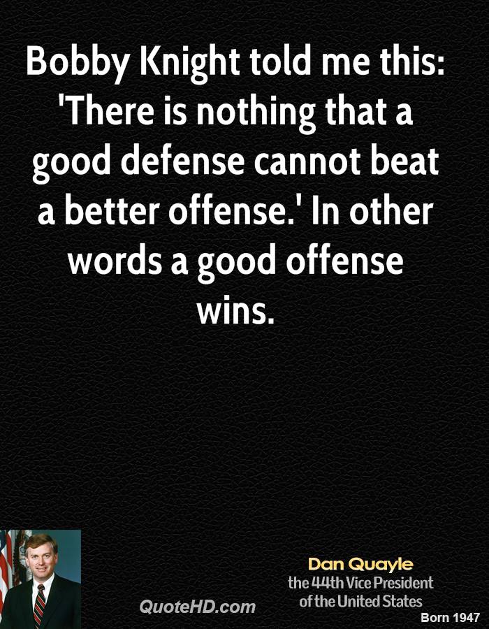 Bobby Knight told me this 'There is nothing that a good defense cannot beat a better offense.' In other words a good offense wins. Dan Quayle