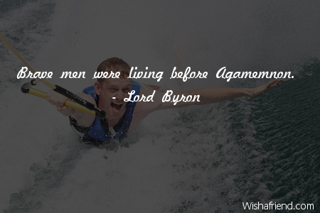 Brave men were living before Agamemnon.Lord Byron
