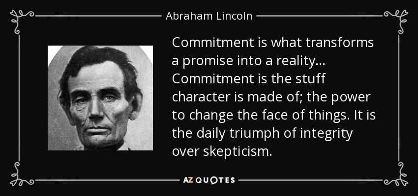 Commitment is what transforms a promise into reality. ... Commitment is the stuff character is made of; the power to change the face of things... Abraham Lincoln