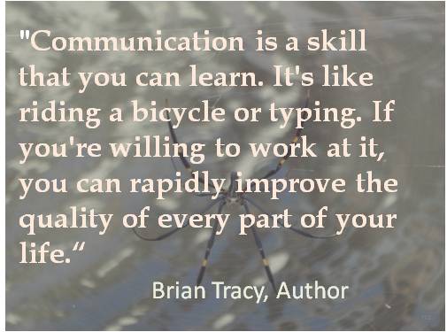 Communication is a skill that you can learn. It's like riding a bicycle or typing. If you're willing to work at it, you can rapidly improve the quality of evry part of your ... Brian tracy