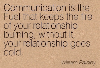 Communication is the fuel that keeps the fire of your relationship burning, without it your relationship goes cold. William Paisley