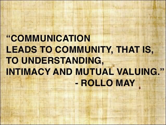 Communication leads to community, that is, to understanding, intimacy and mutual valuing. Rollo May