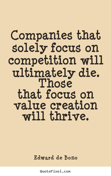 Companies That Solely Focus On Competition Will Ultimately Die.Those That Focus On Value Creation Will Thrive. Edward De Bono