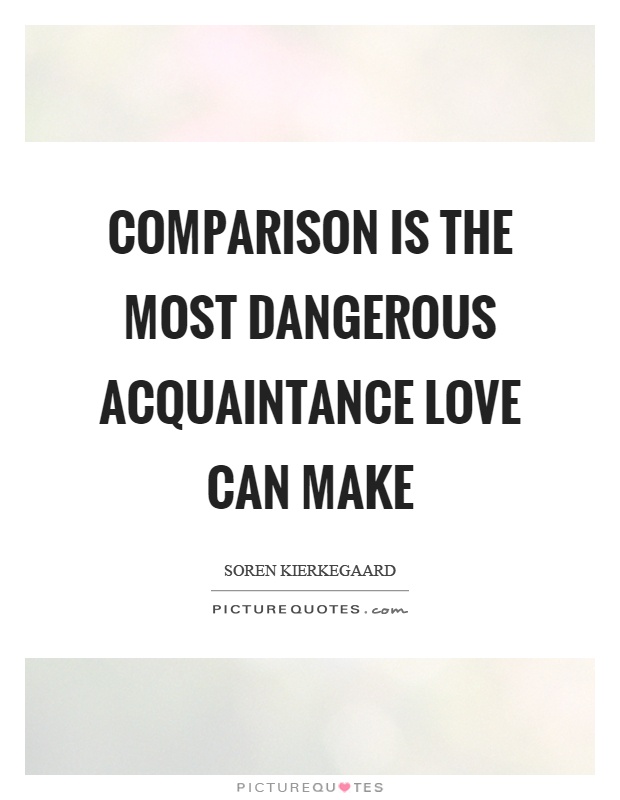 Comparison is the most dangerous acquaintance love can make. Soren Kierkegaard
