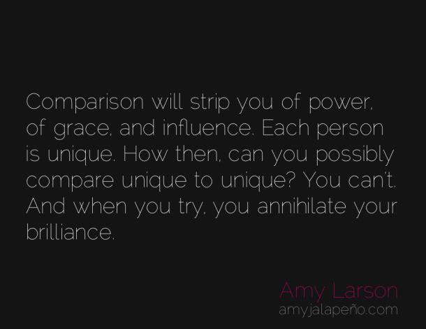 Comparison will strip you of power of grace and influence. Each person is unique. How then can you possibly compare unique to unique1 You ... Amy Larson