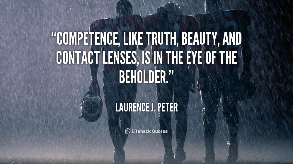Competence, like truth, beauty, and contact lenses, is in the eye of the beholder. Laurence J. Peter