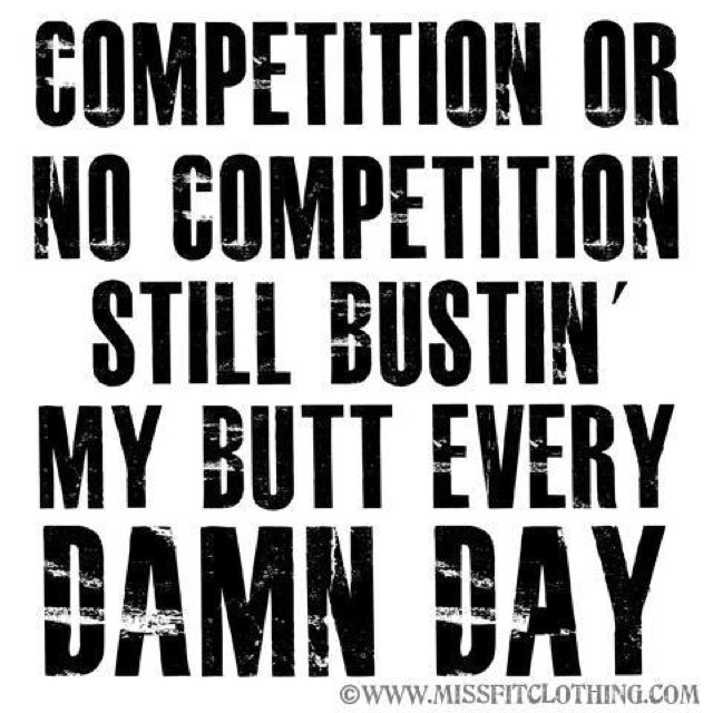 Competition Or No Competition Still Bustin My Butt Every Damn Day