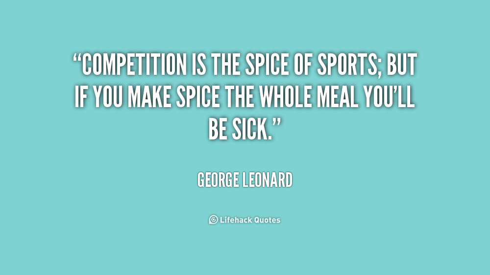 Competition is the spice of sports; but if you make spice the whole meal you'll be sick. George Leonard