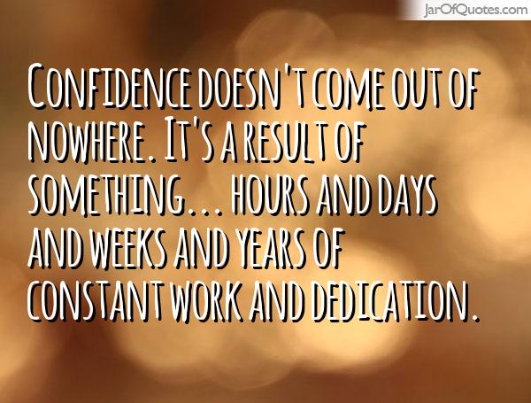 Confidence doesn't come out of nowhere. It's a result of something... hours and days and weeks and years of constant ...