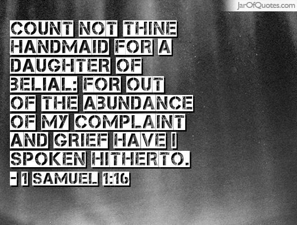 Count not thine handmaid for a daughter of Belial for out of the abundance of my complaint and grief have I spoken hitherto. Samuel