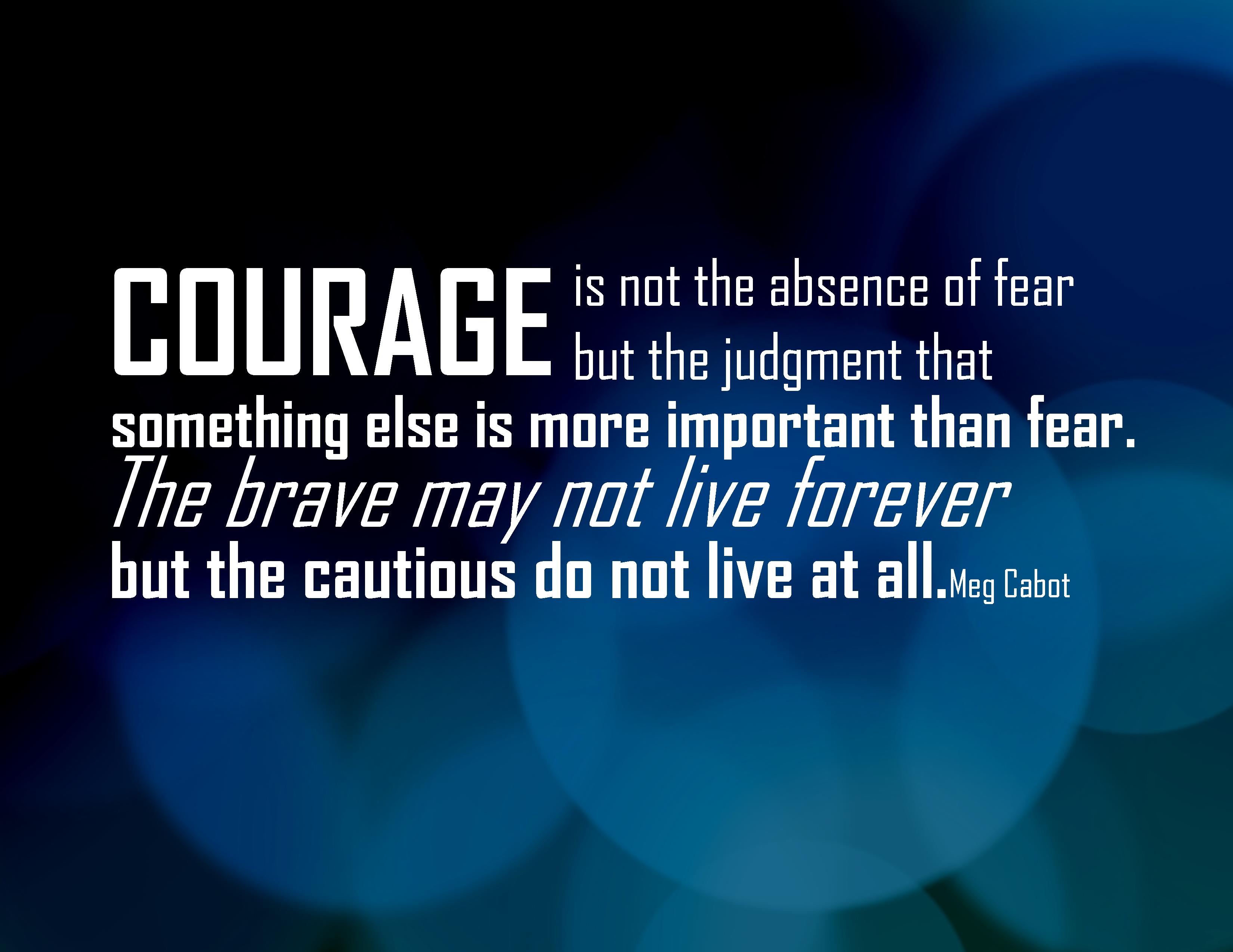 Courage is not the absence of fear but rather the judgement that something is more important than fear; The brave may not live forever but the ... Meg Cabot
