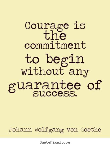 Courage is the commitment to begin without any guarantee of success. Johann Wolfgang von Goethe