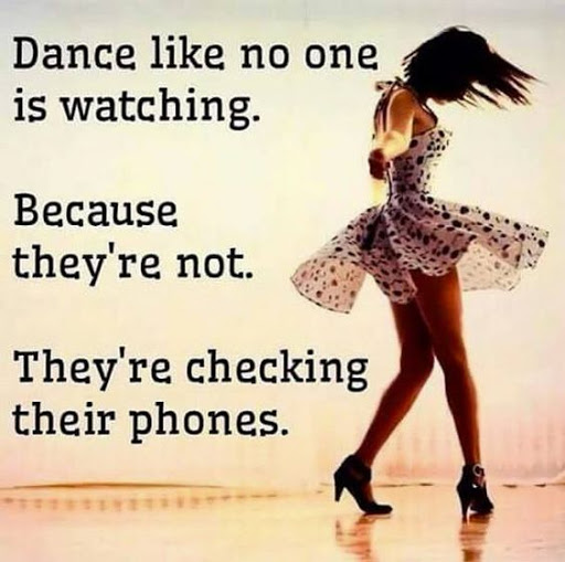Dance like no one is watching. Because they're not. They're Checking their phones.
