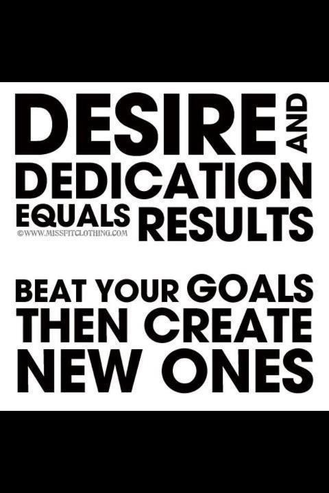 Desire and dedication equals results. Beat your goals then create new ones
