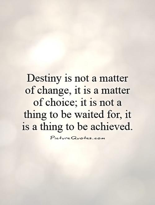 Destiny is not a matter of chance, it's a matter of choice. It is not a thing to be waited for, it is a thing to be achieved