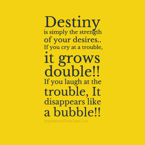 Destiny is simply the strength of your desires. If you cry at a trouble, it grows double. If you laugh at a trouble, it disappears like bubble