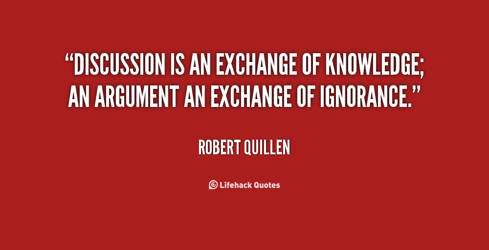 Discussion is an exchange of knowledge; an argument an exchange of ignorance. Robert Quillen