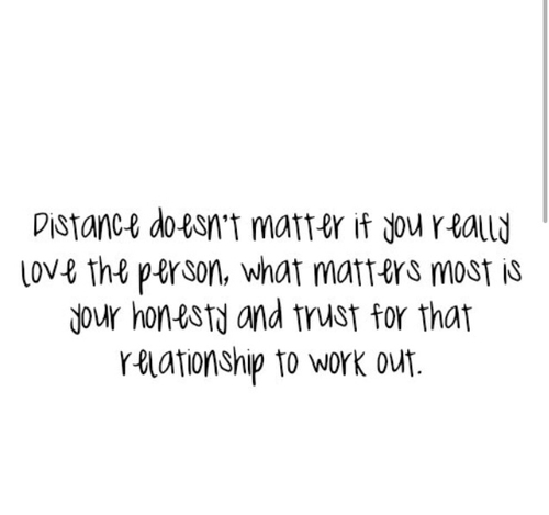 Distance doesn't matter if you really love the person, what matters most is your honesty and trust for that relationship to work out