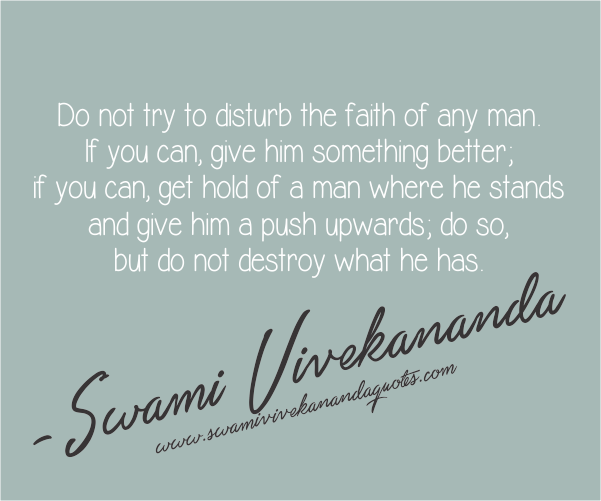 Do not try to disturb the faith of any man. If you can, give him something better, if you can get hold of a man where he stands and give him a push upwards; do so, but do not... Swami Vivekananda