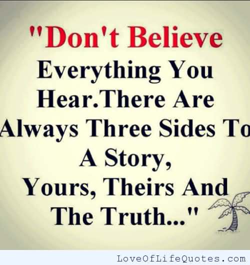 Don't believe everything you hear. There are always three sides to a story. Yours, Theirs and The Truth..