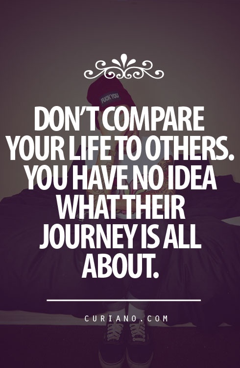 Don't compare your life to others'. You have no idea what their journey is all about