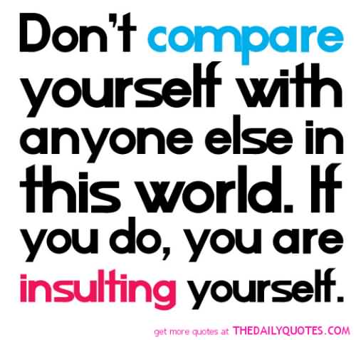 Don't compare yourself with anyone in this world...if you do so, you are insulting yourself