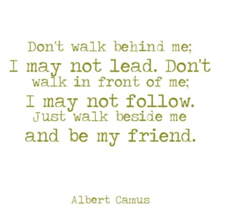 Don't walk behind me; I may not lead. Don't walk in front of me; I may not follow. Just walk beside me and be my friend. Albert Camus