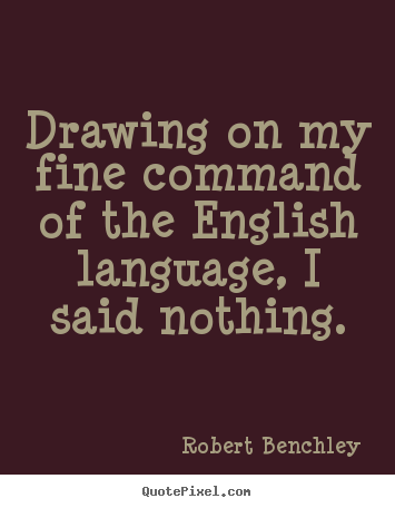 Drawing on my fine command of the English language, I said nothing. Robert Benchley