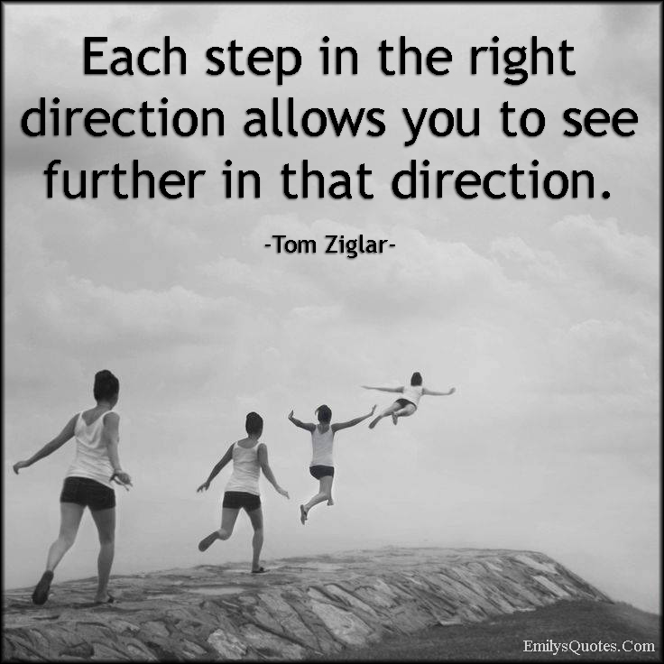 Each step in the right direction allows you to see further in that direction. Tom Ziglar