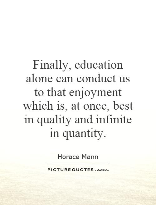 Education alone can conduct us to that enjoyment which is, at once, best in quality and infinite in quantity. Horace Mann