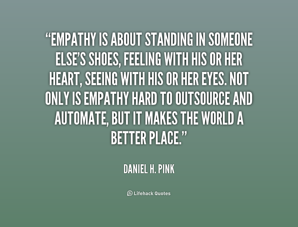Empathy is about standing in someone else's shoes, feeling with his or her heart, seeing with his or her eyes. Not only is empathy hard to... Daniel H. Pink