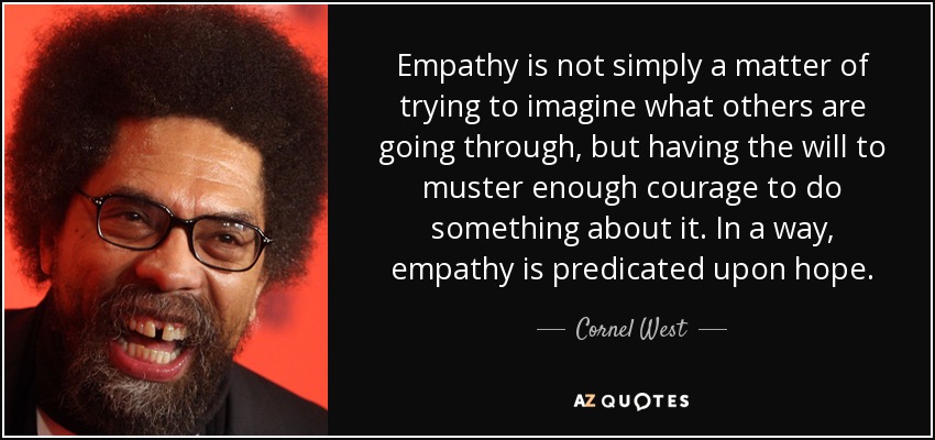 Empathy is not simply a matter of trying to imagine what others are going through, but having the will to muster enough courage to do something about it... Cornel West