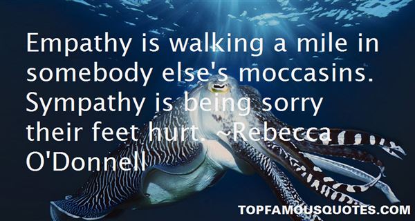 Empathy is walking a mile in somebody else's moccasins. Sympathy is being sorry their feet hurt. Rebecca O'Donnell