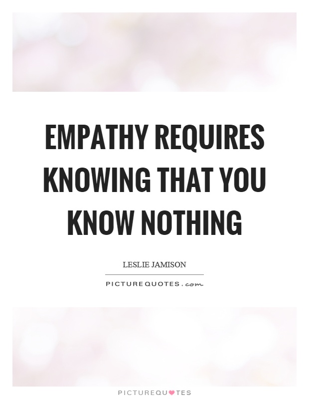 Empathy requires knowing that you know nothing. Leslie Jamison