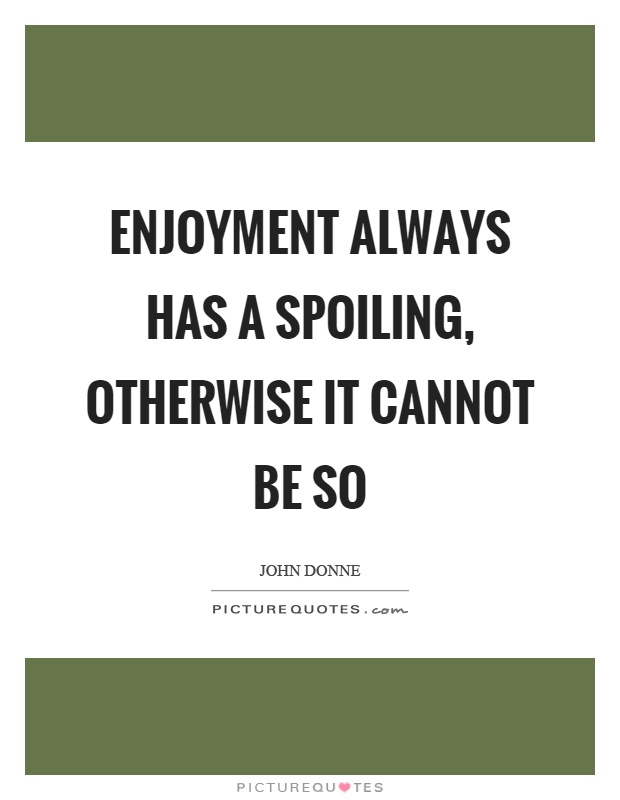 Enjoyment always has a spoiling, otherwise it cannot be so. John Donne