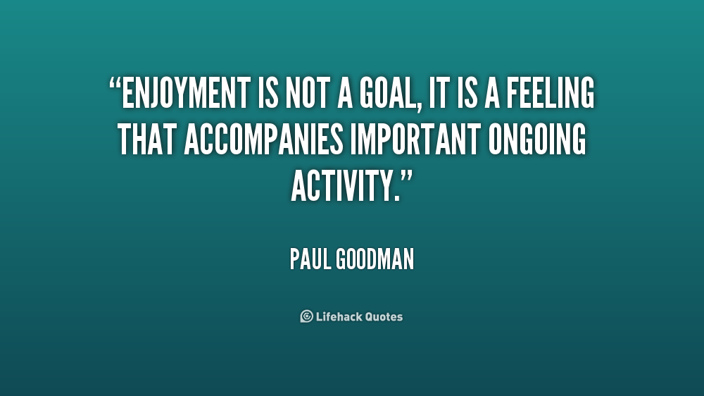 Enjoyment is not a goal, it is a feeling that accompanies important ongoing activity. Paul Goodman