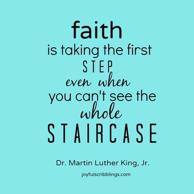 Faith is taking the first step even when you don't see the whole staircase.  Martin Luther King, Jr.