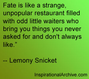 Fate is like a strange, unpopular restaurant filled with odd little waiters who bring you things you never asked for and don't always l... Lemony Snicket