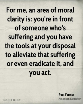 For me, an area of moral clarity is you're in front of someone who's suffering and you have the tools at your disposal to alleviate that suffering or even eradicate it ... Paul Farmer