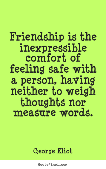 Friendship is the inexpressible comfort of feeling safe with a person, having neither to weigh thoughts nor measure words. George Eliot
