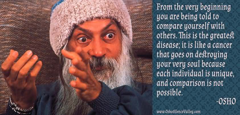 From the very beginning you are being told to compare yourself with others. This is the greatest disease; it is like a cancer that goes on ... Osho