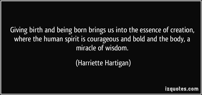 Giving birth and being born brings us into the essence of creation, where the human spirit is courageous and bold and the body, a miracle of wisdom. Harriette Hartigan