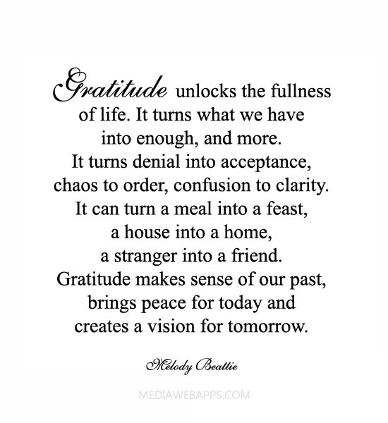 Gratitude unlocks the fullness of life. It turns what we have into enough, and more. It turns denial into acceptance, chaos into order, confusion into clarity.... Mwlody Beattie