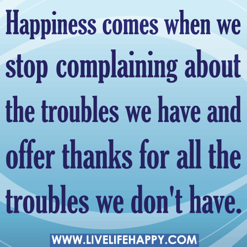 Happiness comes when we stop complaining about the troubles we have and offer thanks for all the troubles we don't have
