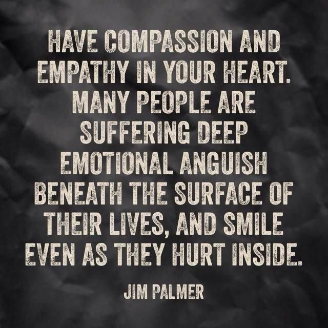 Have compassion and empathy in your heart. Many people are suffering deep emotional anguish beneath the surface of their lives, and... Jim Palmer