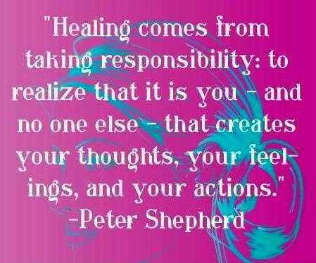 Healing comes from taking responsibility to realize that it is you- and no one else- that creates your thoughts, your feelings, and your actions. Peter Shepherd