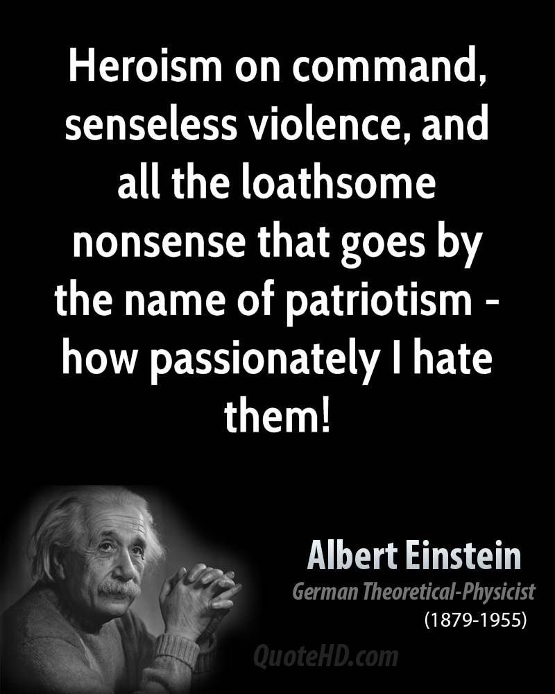 Heroism on command, senseless violence, and all the loathsome nonsense that goes by the name of patriotism - how passionately I hate them!. Albert Einstein