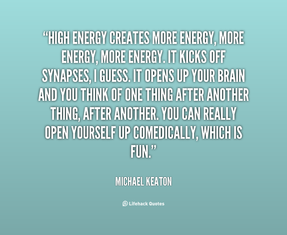 High energy creates more energy, more energy, more energy. It kicks off synapses, I guess. It opens up your brain and you think of one thing after another thing, ... Michael Keaton