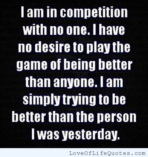 I am in competition with no one. i have no desire to play the game of being better than anyone. i am simply trying to be better than the person i was..