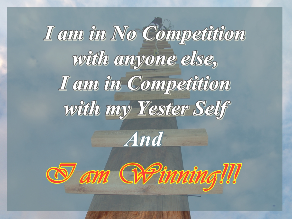 I am in no competition with anyone else, I am in competition with my Yester Self and I Am Winning